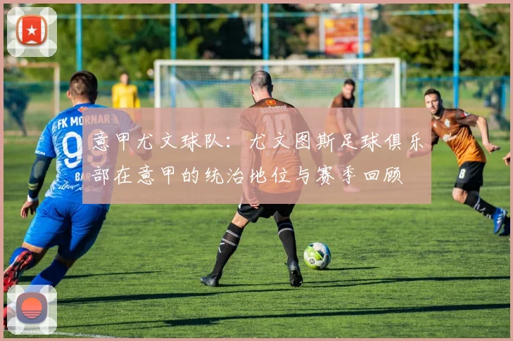 意甲尤文球队：尤文图斯足球俱乐部在意甲的统治地位与赛季回顾