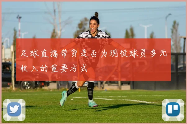 足球直播带货是否为现役球员多元收入的重要方式